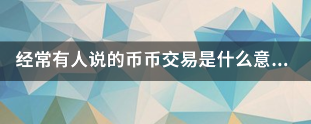 经常有人说的币币交易是什么意来自思？